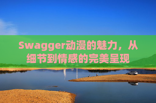 Swagger动漫的魅力，从细节到情感的完美呈现